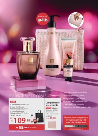 3759
1. Desodorante Colônia, 95 ml
2. Loção Desodorante
Hidratante Corporal, 250 ml
3. Creme Desodorante
Hidratante Mãos FPS 15, 50 g
Acompanha Sacola Presenteável M
PRESENTE MISS FLORALE
A Loção sai
grátis
Com um contraste de flores
ricas e poderosas como
íris e jasmim, combinam
especiarias e traduzem toda
a sensualidade de uma
fragrância inesquecível na pele.
91888 4. Eudora
Nécessaire Lã Rose,
dimensional:
C 20 x A 15 x L 1,5 cm
De:R$49,99
39,90
Por: R$
Complemente
seu presente
de: R$164,88
109,88
por:
R$
1 2
3
4
Na compra de um presente
leve um Batom Lip Tint
com 35% de desconto
Confira na página 24
Confira na página 24
DE DESCONTO
R$55,00
 