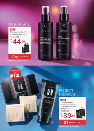 PRESENTE
EUDORA H
Acompanha Sacola Presenteável P
Acompanha Sacola Presenteável P
4273
1. Fluido para Babyliss, 100 ml
2. Spray Texturizador, 100 ml
4023
1. Sabonete em Barra,
2 unidades de 90 g cada
2. Desodorante Hidratante
Corporal, 200 ml
31% DE DESCONTO
PRESENTE SIÀGE
40% DE DESCONTO
O Sabonete
sai
grátis
de: R$57,98
39,90
por:
R$
de: R$75,98
44,90
por:
R$
2. Desodorante Hidratante
2
1
1 2
44,90
 