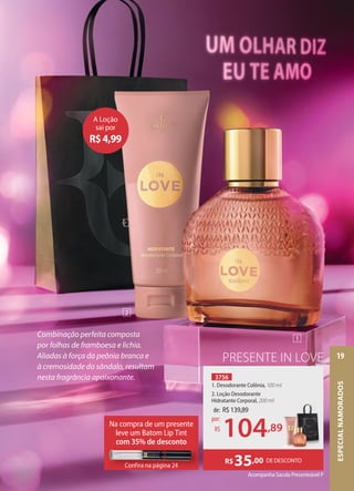 Combinação perfeita composta
por folhas de framboesa e lichia.
Aliadas à força da peônia branca e
à cremosidade do sândalo, resultam
nesta fragrância apaixonante.
Acompanha Sacola Presenteável P
DE DESCONTO
R$35,00
PRESENTE IN LOVE
3756
1. Desodorante Colônia, 100 ml
2. Loção Desodorante
Hidratante Corporal, 200 ml
A Loção
sai por
R$4,99
Na compra de um presente
leve um Batom Lip Tint
com 35% de desconto
Confira na página 24
Confira na página 24
de: R$139,89
104,89
por:
R$ ,89
1
2
ESPECIAL
NAMORADOS
19
 