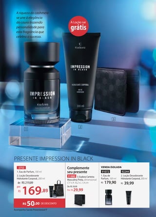 Acompanha Sacola Presenteável P
3753
1. Eau de Parfum, 100 ml
2. Loção Desodorante
Hidratante Corporal, 200 ml
Complemente
seu presente
91880 3. Eudora Carteira
Masculina Preta, dimensional:
C11 x A 10,2 x L 1,4 cm
De:R$39,99
29,99
Por: R$
A riqueza do cashmere
se une à elegância
do couro trazendo
personalidade para
esta fragrância que
celebra o sucesso.
A Loção sai
grátis
VENDA ISOLADA
91072
1. Eau de
Parfum, 100 ml
179,90
R$
92244
2. Loção Desodorante
HidratanteCorporal,200ml
39,99
R$
PRESENTE IMPRESSION IN BLACK
de: R$219,89
169,89
por:
R$ ,89
1
2
3
DE DESCONTO
R$50,00
 
