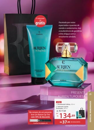 Acompanha Sacola Presenteável P
PRESENTE
AURIEN TURQUESA
DE DESCONTO
R$37,00
3755
1. Desodorante Colônia, 100 ml
2. Sabonete Líquido
Iluminador, 200 ml
O Sabonete
sai
grátis Facetada por notas
especiadas e quentes de
canela e cardamomo, traz
a exuberância da gardênia
e lírio d'água com o
envolvente sândalo.
de: R$171,89
134,89
por:
R$
1
2
,89
Na compra de um presente
leve um Batom Lip Tint
com 35% de desconto
Confira na página 24
Confira na página 24
ESPECIAL
NAMORADOS
21
 