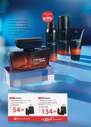 A combinação de notas
especiadas e aromáticas
resulta em uma explosão
perfumada. Uma fragrância
ousada que expressa
personalidade.
Acompanha Sacola Presenteável P Acompanha Sacola Presenteável P
PRESENTES CARBON TURBO
3797 OPÇÃO 1
3. Espuma de Barbear, 200 ml (190 g)
4. Gel Creme Pós-barba, 75 g
3754 OPÇÃO 2
1. Desodorante Colônia, 100 ml
2. Desodorante Antitranspirante
Aerossol, 125 ml (75 g)
41% DE DESCONTO DE DESCONTO
R$25,00
mais de
de: R$93,98
54,90
por:
R$
de: R$161,89
134,89
por:
R$
75 g 2. Desodorante Antitranspirante
,89
1
3
4
2
ODesodorante
sai
grátis
naopção2
 