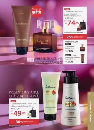 3793
1. Desodorante Colônia, 50 ml
2. Loção Desodorante
Hidratante Corporal, 100 ml
A Loção sai
grátis
VENDA ISOLADA
92684
1. Desodorante
Colônia, 50 ml
74,90
R$
92685 2. Loção
Desodorante Hidratante
Corporal, 100 ml
24,99
R$
Acompanha Sacola Presenteável P
4022
1. Desodorante Hidratante Corporal, 400 ml
2. Sabonete Líquido Corporal , 200 ml
30% DE DESCONTO
PRESENTE INSTANCE
CHÁ-VERDE E ROMÃ
de: R$71,98
49,90
por:
R$
de: R$99,89
74,90
por:
R$
2. Sabonete Líquido Corporal , 200 ml
,90
74,90
2
1
1
2
25% DE DESCONTO
PRESENTE KISS ME
NUDE CARAMELO
Acompanha Sacola Presenteável P
ESPECIAL
NAMORADOS
23
 