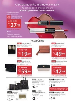 91491 EUDORA NÉCESSAIRE
BICOLOR, dimensional:
C 21 x A 10 x L 8,5 cm
ACESSÓRIOS
94004 3. EUDORA
PACK COM 5 SEDAS,
dimensional:
350 x 430 mm
R$
4,99
94006 4. EUDORA
CAIXA PRESENTEÁVEL P,
dimensional:
C 7,7 x A 19,3 x L 19,3 cm
R$
6,50
94009 5. EUDORA
SACOLA PRESENTEÁVEL PP,
dimensional:
C 16 x A 22 x L 7,5 cm
R$
2,99
94008 7. EUDORA SACOLA
PRESENTEÁVEL M, dimensional:
C 30 x A 32 x L 10 cm
R$
4,99
94007 6. EUDORA SACOLA
PRESENTEÁVEL P, dimensional:
C 20 x A 26 x L 10 cm
R$
3,99
Na compra de um presente leve um
Batom Lip Tint com 35% de desconto
Confira os presentes
entre as páginas 4 e 23
Batom Lip Tint com 35% de desconto
Confira os presentes
entre as páginas 4 e 23
O BATOM QUE NÃO TEM HORA PRA SAIR
2
1
GLOSSY
✸
21% DE DESCONTO
de: R$54,99
42,99
por:
R$
42969 EUDORA BOLSA
DE MÃO PELO, dimensional:
C 22,5 x A 14,5 x L 1 cm
25% DE DESCONTO
de: R$79,90
59,90
por:
R$
42951 EUDORA BRINCO
DOURADO GOTA, dimensional:
C 2,8 x A 2,3 x L 0,5 cm
55% DE DESCONTO
de: R$44,99
19,99
por:
R$
91046 EUDORA BOLSA
CARAMELO, dimensional:
C 21,5 x A 15 x L 2 cm
16% DE DESCONTO
de: R$59,99
49,99
por:
R$
94004 3. EUDORA
EUDORA BATOM LÍQUIDO
DUO LIP TINT, 4 ml cada
73280 1. ESCARLATE STAR ✸
73282 2. MALVA BEAUTY ✸
35% DE DESCONTO
de: R$42,99
27,90
por:
R$
cada
4
3
5
6
7
Na compra de qualquer produto, leve
a Sacola tamanho P por R$ 2,99
 