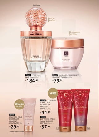 Embalagem
de vidro
de vidro
Embalagem
de vidro
de vidro
Eau de
Parfum
72280 LA VICTORIE
Eau de Parfum, 75 ml
R$
184,90
FloralOriental
72357 CREME ACETINADO DESODORANTE
HIDRATANTE CORPORAL, 250 g
R$
79,99
92225
LA VICTORIE CREME
DESODORANTE
HIDRATANTE
PARA AS MÃOS, 50 g
R$
29,99
ÚltimaVez
no Guia*
1 2
93549 1. LA VICTORIE
INTENSE CREME
DESODORANTE
HIDRATANTE
CORPORAL, 200 g
R$
44,90
93550
2. LA VICTORIE INTENSE
SABONETE LÍQUIDO
CORPORAL, 200 ml
R$
37,99
*Enquanto durarem os estoques.
NOVOS
 