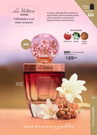 A tuberosa, sofisticada flor de contrastes e
singularidades, exala feminilidade durante
o dia e ao entardecer, desvenda uma
fragrância intensa e inebriante floral.
Eau de
Parfum
LaVictorie
+ DELICADA + INTENSA
LaVictorie
Intense
A felicidade é a sua
maior conquista
93548 LA VICTORIE INTENSE
Eau de Parfum, 75 ml
R$
189,90
NOVO
FloralAmadeirado
madeiras
quentes
tuberosa
pimenta-rosa
PERFUMARIA
EUDORA
27
Qualquer
produto
R$2,99=
1 SACOLA
94007
 