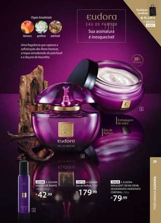 Uma fragrância que captura a
sofisticação das flores brancas,
o toque amadeirado do patchouli
e a doçura da baunilha.
Sua assinatura
é inesquecível
Sua assinatura
Sua assinatura
Sua assinatura
Sua assinatura
Sua assinatura
Sua assinatura
Sua assinatura
Sua assinatura
70716 4. EUDORA
Eau de Parfum, 75 ml
R$
179,90
70928 5. EUDORA
INDULGENT CREAM CREME
DESODORANTE HIDRATANTE
CORPORAL, 250 g
R$
79,99
29598 3. EUDORA
MOUSSE DE BANHO,
150 ml (140 g)
R$
42,99
30H
hidratação
Embalagem
de vidro
Eau de
Parfum
3
4
5
ChypreAmadeirado
patchouli
damasco gardênia
PERFUMARIA
EUDORA
29
Qualquer
produto
R$2,99=
1 SACOLA
94007
 