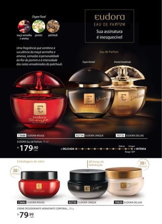 ChypreOriental OrientalAmadeirado
70735 EUDORA DELUXE
73688 EUDORA ROUGE 92734 EUDORA UNIQUE
EUDORA Eau de Parfum, 75 ml
R$
179,90
cada
Eau de Parfum
Sua assinatura
é inesquecível
Sua assinatura
Sua assinatura
Sua assinatura
Sua assinatura
Sua assinatura
Sua assinatura
Sua assinatura
Sua assinatura
Uma fragrância que combina a
suculência da maçã vermelha e
ameixa, somadas à personalidade
da flor de jasmim e à intensidade
das notas amadeiradas do patchouli.
30H
hidratação
48 horas de
hidratação
Embalagens de vidro
70929 EUDORA DELUXE
73692 EUDORA ROUGE 92735 EUDORA UNIQUE
CREME DESODORANTE HIDRATANTE CORPORAL, 250 g
R$
79,99
cada
EDP
+ DELICADA + INTENSA
Unique
Rouge
Deluxe
30H
hidratação
ChypreFloral
maçã vermelha
e ameixa
patchouli
jasmim
 