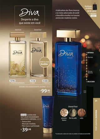 A delicadeza das flores brancas
e as notas adocicadas de avelã
e baunilha envoltas no luxuoso
aroma das madeiras nobres.
71158
2. DIVA
91723 EUDORA DIVA
NUIT LOÇÃO DESODORANTE
HIDRATANTE CORPORAL, 200 ml
• Textura leve
• Absorção imediata
• Pele macia e perfumada
R$
39,99
91668
3. DIVA NUIT
FloralFrutal OrientalFloral
Desperte a diva
que existe em você
EUDORA DIVA DESODORANTE COLÔNIA, 100 ml
R$
99,90
cada
72796
1. DIVA POR NATUREZA
Entre os mais
Vendidos*
*Considerando o volume de vendas em unidades em Eudora no ano de 2020.
DIva Nuit
Diva
Diva por
Natureza
+ DELICADA
+ INTENSA
OrientalFloral
cedro
pimenta-
branca
flor de avelã
1 2
3
EUDORA DIVA
NUIT LOÇÃO DESODORANTE
HIDRATANTE CORPORAL, 200 ml
Textura leve
Absorção imediata
Pele macia e perfumada
,99
R$
99,90
99
99 cada
*Considerando o volume de vendas em unidades em Eudora no ano de 2020.
PERFUMARIA
EUDORA
31
Qualquer
produto
R$2,99=
1 SACOLA
94007
 