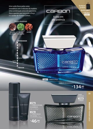 A vida em
alta potência
Uma saída fresca pelas notas
aromáticas com a robustez da madeira.
Uma combinação única de especiarias
frias e quentes que transmite a força
e o caráter do homem Carbon.
17761
2. CARBON BALM
PÓSBARBA, 75 g
17762
1. CARBON ESPUMA
DE BARBEAR,
200 ml (190 g)
R$
46,99
cada
1. CARBON ESPUMA
e o caráter do homem Carbon.
73857 CARBON SPEED
CARBON DESODORANTE COLÔNIA, 100 ml
R$
134,90
cada
Fougère
Amadeirado
17535
CARBON
1 2
Carbon
Carbon
Speed
+ FRESCOR
+INTENSIDADE
FougèreAmadeirado
pimenta-
de-sichuan
alecrim
da Espanha
sândalo
PERFUMARIA
EUDORA
33
Qualquer
produto
R$2,99=
1 SACOLA
94007
 