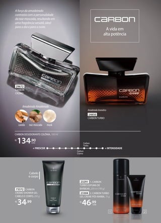 CARBON DESODORANTE COLÔNIA, 100 ml
R$
134,90
cada
29672
CARBON
CROMO
24850
CARBON TURBO
AmadeiradoAromático
A força do amadeirado
contrasta com a personalidade
da noz-moscada, resultando em
uma fragrância versátil, ideal
para o dia e para a noite.
A vida em
alta potência
Carbon
Turbo
+ FRESCOR + INTENSIDADE
Carbon
Cromo
AmadeiradoAmadeirado
musk
canela noz-moscada
23304 2. CARBON TURBO
GEL CREME PÓSBARBA, 75 g
R$
46,99
cada
23291 1. CARBON
TURBO ESPUMA DE
BARBEAR, 200 ml (190 g)
1 2
73372 CARBON
CROMO SHOWER GEL
CABELO E CORPO, 200 g
R$
34,99
Cabelo
e corpo
 