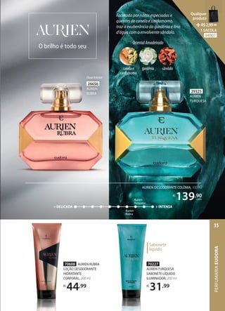 Facetada por notas especiadas e
quentes de canela e cardamomo,
traz a exuberância da gardênia e lírio
d’água com o envolvente sândalo.
70227
AURIEN TURQUESA
SABONETE LÍQUIDO
ILUMINADOR, 200 ml
R$
31,99
O brilho é todo seu
70227
AURIEN TURQUESA
SABONETE LÍQUIDO
ILUMINADOR,
R$
31
Sabonete
líquido
29325
AURIEN
TURQUESA
70608 AURIEN RUBRA
LOÇÃO DESODORANTE
HIDRATANTE
CORPORAL, 200 ml
R$
44,99
+ DELICADA + INTENSA
Aurien
Turquesa
Aurien
Rubra
AURIEN DESODORANTE COLÔNIA, 100 ml
R$
139,90
cada
26656
AURIEN
RUBRA
FloralOriental
OrientalAmadeirado
canela e
cardamomo
gardênia sândalo
PERFUMARIA
EUDORA
35
Qualquer
produto
R$2,99=
1 SACOLA
94007
 