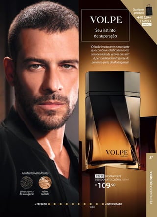 Criação impactante e marcante
que combina sofisticadas notas
amadeiradas de vetiver do Haiti
à personalidade intrigante da
pimenta-preta de Madagascar.
Seu instinto
de superação
92219 EUDORA VOLPE
DESODORANTE COLÔNIA, 100 ml
R$
109,90
Volpe
+ FRESCOR + INTENSIDADE
AmadeiradoAmadeirado
pimenta-preta
de Madagascar
vetiver
do Haiti
PERFUMARIA
EUDORA
37
Qualquer
produto
R$2,99=
1 SACOLA
94007
 