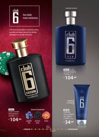 O frescor do gengibre e pimenta-preta,
somado ao toque sensual do âmbar
entregam um poder exclusivo.
Seulado
maisexclusivo
Club 6
Cassino
Club 6VIP
+ FRESCOR + INTENSIDADE
OrientalAmadeirado
pimenta-
preta
gengibre
roxo
âmbar
Cabelo
e corpo
20730
CLUB 6VIP
2 EM 1 SHOWER
GEL CABELO
E CORPO, 200 g
R$
34,99
AmadeiradoGourmand
20753 CLUB 6
VIP DESODORANTE
COLÔNIA, 95 ml
R$
104,90
26695
CLUB 6 CASSINO
DESODORANTE
COLÔNIA, 95 ml
R$
104,90
 