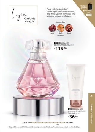 92730 EUDORA LYRA
DESODORANTE HIDRATANTE
CORPORAL, 150 ml
R$
36,99
Lyra
+ DELICADA + INTENSA
1
Criação de Eudora com apoio da Inteligência Artificial, reúne os ingredientes mais sofisticados da perfumaria internacional, resultando no exclusivo Acorde Joya.
Com o exclusivo Acorde Joya1
,
composto pela rara flor de osmanthus,
a flor de íris e jasmim, entregando uma
assinatura marcante e sofisticada.
OrientalFloral
cereja flor de
osmanthus
sândalo
91715 EUDORA LYRA
DESODORANTE COLÔNIA, 75 ml
R$
119,90
O valor de
uma joia
PERFUMARIA
EUDORA
39
Qualquer
produto
R$2,99=
1 SACOLA
94007
 