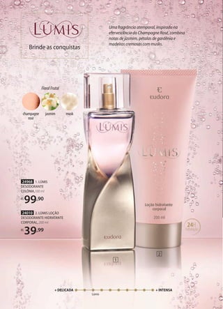 1
2
+ DELICADA + INTENSA
Lúmis
Uma fragrância atemporal, inspirada na
efervescência do Champagne Rosé, combina
notas de jasmim, pétalas de gardênia e
madeiras cremosas com musks.
Brinde as conquistas
24H
hidratação
24010 2. LÚMIS LOÇÃO
DESODORANTE HIDRATANTE
CORPORAL, 200 ml
R$
39,99
24968 1. LÚMIS
DESODORANTE
COLÔNIA,100 ml
R$
99,90
FloralFrutal
musk
jasmim
champagne
rosè
 