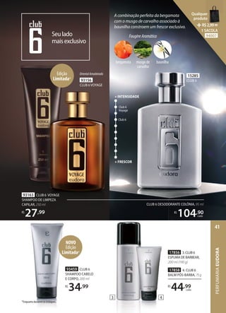 CLUB 6 DESODORANTE COLÔNIA, 95 ml
R$
104,90
cada
15285
CLUB 6
93156
CLUB 6VOYAGE
OrientalAmadeirado
A combinação perfeita da bergamota
com o musgo de carvalho associado à
baunilha constroem um frescor exclusivo.
Seulado
maisexclusivo
Club 6
Club 6
Voyage
+ FRESCOR
+INTENSIDADE
3 4
17856 3.CLUB6
ESPUMA DE BARBEAR,
200 ml (190 g)
17858 4. CLUB 6
BALM PÓSBARBA, 75g
R$
44,99
cada
93163 CLUB 6 VOYAGE
SHAMPOO DE LIMPEZA
CAPILAR, 250 ml
R$
27,99
Edição
Limitada*
*Enquanto durarem os estoques.
FougèreAromático
bergamota musgo de
carvalho
baunilha
NOVO
Edição
Limitada*
93459 CLUB 6
SHAMPOO CABELO
E CORPO, 200 ml
R$
34,99
PERFUMARIA
EUDORA
41
Qualquer
produto
R$2,99=
1 SACOLA
94007
 