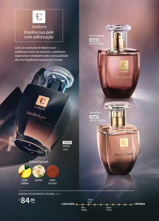 92535
MISS FLORALE
OrientalEspeciado
71327
VELVET CRISTAL
OrientalFloral
Com um contraste de flores ricas e
poderosas como íris e jasmim, combinam
especiarias e traduzem toda a sensualidade
de uma fragrância inesquecível na pele.
73479
DIVINE
LACE
Miss
Florale
Divine
Lace
Velvet
Cristal
+ DELICADA + INTENSA
EUDORA DESODORANTE COLÔNIA, 95 ml
R$
84,90
cada
OrientalEspeciado
toque
de couro
limão
italiano
jasmim
Envolva sua pele
com sofisticação
 