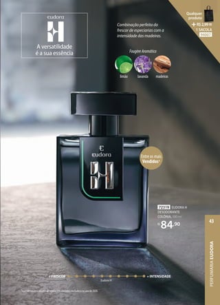 Entre os mais
Vendidos*
*Considerando o volume de vendas em unidades em Eudora no ano de 2020.
Combinação perfeita do
frescor de especiarias com a
intensidade das madeiras.
72319 EUDORA H
DESODORANTE
COLÔNIA, 100 ml
R$
84,90
PERFUMARIA
MASCULINA
43
A versatilidade
é a sua essência FougèreAromático
madeiras
limão lavanda
+ FRESCOR + INTENSIDADE
Eudora H
PERFUMARIA
EUDORA
43
Qualquer
produto
R$2,99=
1 SACOLA
94007
 