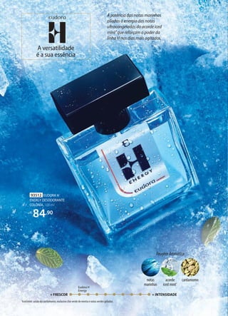 93512 EUDORA H
ENERGY DESODORANTE
COLÔNIA, 100 ml
R$
84,90
FougèreAromático
acorde
iced mint1
notas
marinhas
cardamomo
A versatilidade
é a sua essência
A potência das notas marinhas
aliadas à energia das notas
ultracongeladas do acorde iced
mint¹ que reforçam o poder da
linha H nos dias mais agitados.
1
Iced mint: união do cardamomo, exclusivo chá-verde de menta e notas verdes geladas.
+ FRESCOR + INTENSIDADE
Eudora H
Energy
 