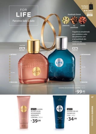 92716 EUDORA
IN LOVE LOÇÃO
DESODORANTE
HIDRATANTE
CORPORAL, 200 ml
R$
39,99
92717
EUDORA FOR LIFE
SHOWER GEL
2 EM 1, 200 g
R$
34,99
92717
EUDORA FOR LIFE
SHOWER GEL
2 EM 1, 200 g
R$
34,99
91765
IN LOVE
FloralFloral
AmadeiradoOriental
cardamomo noz
caramelizada
sândalo
Parceiros lado a lado
91764
FOR LIFE
Fragrância amadeirada
que combina o calor
das pimentas com
a sensualidade das
madeiras em
notas envolventes.
For Life
+ FRESCOR
+ INTENSIDADE
In Love
+ DELICADA
+ INTENSA
EUDORA DESODORANTE COLÔNIA, 100 ml
R$
99,90
cada PERFUMARIA
EUDORA
47
Qualquer
produto
R$2,99=
1 SACOLA
94007
 