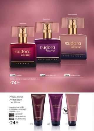73690 NUDE AUTORAL
1 2
71429 ROXO IMPULSO
OrientalFloral
OrientalFrutal
OrientalGourmand
71388 CABERNET
3
EUDORA KISS ME DESODORANTE COLÔNIA, 50 ml
R$
74,90
cada
Rápida absorção
Hidratação por
até 30 horas
EUDORA KISS ME LOÇÃO
DESODORANTE HIDRATANTE
CORPORAL, 100 ml
71440 1. CABERNET
72560 2. ROXO IMPULSO
73691 3. NUDE AUTORAL
R$
24,99
cada 1 2
 