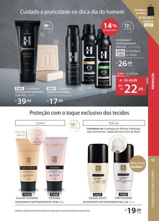 48H
hidratação
71071 11. EUDORA H
DESODORANTE HIDRATANTE
CORPORAL, 200 ml
R$
39,99
73371 12. EUDORA H
SABONETE EM BARRA,
2 unidades de 90 g cada
R$
17,99
DESODORANTE
ANTITRANSPIRANTE
AEROSSOL,125ml(75g)
92826 13. EUDORA H
72492 14. FORÇA
R$
26,99
cada
Cuidado e praticidade no dia a dia do homem
14%
DE DESCONTO
72493 15. ATITUDE
de: R$26,99
22,99
por:
R$
Roll-on
5 benefícios em 1: proteção por 48 horas, hidratação,
ação antimanchas1
, rápida absorção e livre de álcool.
72530
ELEGANT CASHMERE
72500
SEDÍSSIMA
Proteção com o toque exclusivo dos tecidos
48H
proteção
Creme
Fácil de
aplicar
1
Evitando o surgimento de manchas brancas em roupas pretas e manchas amarelas em roupas brancas.
DESODORANTE ANTITRANSPIRANTE CREME,80g
R$
19,99
cada
73387
PURO ALGODÃO
72H
proteção
11
12
13 14
15
Entre os mais
Vendidos**
22597
SENSUAL VELVET
DESODORANTEANTITRANSPIRANTEROLLON,55ml
CUIDADOS
COM
O
CORPO
51
PROMOÇÃO
Qualquer
produto
R$2,99=
1 SACOLA
94007
 