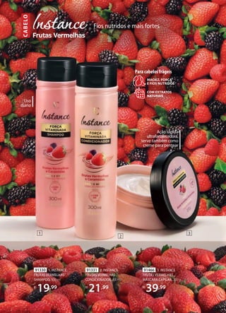 Fios nutridos e mais fortes
C
ABE
LO
1
2
3
91330 1. INSTANCE
FRUTAS VERMELHAS
SHAMPOO, 300 ml
R$
19,99
91331 2. INSTANCE
FRUTAS VERMELHAS
CONDICIONADOR,300ml
R$
21,99
91466 3. INSTANCE
FRUTAS VERMELHAS
MÁSCARA CAPILAR, 200 g
R$
39,99
Ação rápida
ultrafortalecedora,
serve também como
creme para pentear
COM EXTRATOS
NATURAIS
MACIEZ, FORÇA
E FIOS NUTRIDOS
Para cabelos frágeis
Uso
diário
 