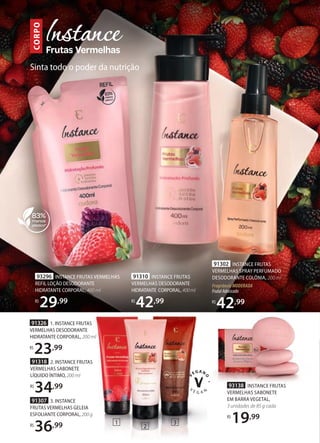 91318 2. INSTANCE FRUTAS
VERMELHAS SABONETE
LÍQUIDO ÍNTIMO, 200 ml
R$
34,99
91307 3. INSTANCE
FRUTAS VERMELHAS GELEIA
ESFOLIANTE CORPORAL, 200 g
R$
36,99
91310 INSTANCE FRUTAS
VERMELHAS DESODORANTE
HIDRATANTE CORPORAL,400ml
R$
42,99
93296 INSTANCE FRUTAS VERMELHAS
REFIL LOÇÃO DESODORANTE
HIDRATANTE CORPORAL, 400 ml
R$
29,99
INSTANCE FRUTAS
400ml
91302 INSTANCE FRUTAS
VERMELHAS SPRAY PERFUMADO
DESODORANTE COLÔNIA, 200 ml
FragrânciaMODERADA
FrutalAdocicado
R$
42,99
1
6
93138 INSTANCE FRUTAS
VERMELHAS SABONETE
EM BARRA VEGETAL,
3 unidades de 85 g cada
R$
19,99
91326 1. INSTANCE FRUTAS
VERMELHAS DESODORANTE
HIDRATANTE CORPORAL, 200 ml
R$
23,99
2
3
CORPO
Sinta todo o poder da nutrição
 