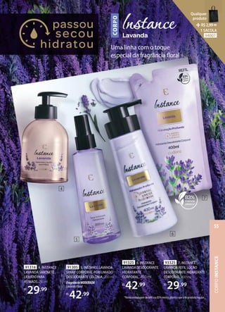 CORPO
Uma linha com o toque
especial da fragrância floral
91305 5. INSTANCE LAVANDA
SPRAY CORPORAL PERFUMADO
DESODORANTE COLÔNIA, 200 ml
FragrânciaMODERADA
LavandaFloral
R$
42,99
91325 6. INSTANCE
LAVANDADESODORANTE
HIDRATANTE
CORPORAL, 400 ml
R$
42,99
*Nossa embalagem de refil usa 83% menos plástico que a do produto regular.
93325 7. INSTANCE
LAVANDA REFIL LOÇÃO
DESODORANTE HIDRATANTE
CORPORAL, 400 ml
R$
29,99
91316 4. INSTANCE
LAVANDA SABONETE
LÍQUIDO PARA
AS MÃOS,250ml
R$
29,99
4
5
6
7
CORPO
INSTANCE
55
Qualquer
produto
R$2,99=
1 SACOLA
94007
 