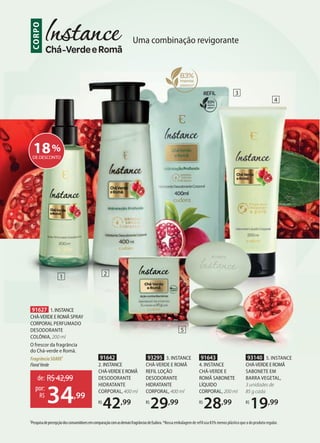 Uma combinação revigorante
CORPO
3
1
1PesquisadepercepçãodosconsumidoresemcomparaçãocomasdemaisfragrânciasdeEudora.*Nossa embalagem de refil usa 83% menos plástico que a do produto regular.
2
5
18%
DE DESCONTO
91627 1.INSTANCE
CHÁ-VERDEEROMÃ SPRAY
CORPORAL PERFUMADO
DESODORANTE
COLÔNIA, 200 ml
O frescor da fragrância
do Chá-verde e Romã.
FragrânciaSUAVE1
FloralVerde
de: R$42,99
34,99
por:
R$
91643
4. INSTANCE
CHÁ-VERDE E
ROMÃ SABONETE
LÍQUIDO
CORPORAL, 200 ml
R$
28,99
93140 5. INSTANCE
CHÁ-VERDEEROMÃ
SABONETE EM
BARRA VEGETAL,
3 unidades de
85 g cada
R$
19,99
91642
2. INSTANCE
CHÁ-VERDEEROMÃ
DESODORANTE
HIDRATANTE
CORPORAL, 400 ml
R$
42,99
93295 3. INSTANCE
CHÁ-VERDE E ROMÃ
REFIL LOÇÃO
DESODORANTE
HIDRATANTE
CORPORAL, 400 ml
R$
29,99
4
 