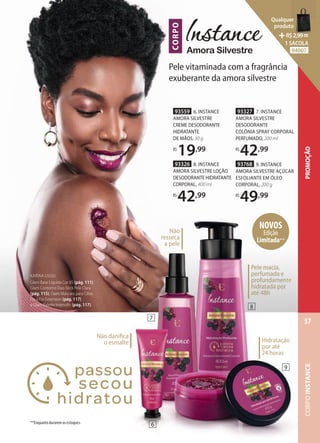 93559 6. INSTANCE
AMORA SILVESTRE
CREME DESODORANTE
HIDRATANTE
DE MÃOS, 30 g
R$
19,99
Não danifica
o esmalte
**Enquanto durarem os estoques.
CORPO
Amora Silvestre
KARINA USOU:
Glam Base Líquida Cor 85 (pág. 111),
Glam Contorno Duo Stick Pele Clara
(pág. 115), Glam Máscara para Cílios
Fio a Fio Extension (pág. 117)
e Glam Palette Intensific (pág. 117).
Pele vitaminada com a fragrância
exuberante da amora silvestre
93327 7. INSTANCE
AMORA SILVESTRE
DESODORANTE
COLÔNIA SPRAY CORPORAL
PERFUMADO, 200 ml
R$
42,99
93326 8. INSTANCE
AMORA SILVESTRE LOÇÃO
DESODORANTE HIDRATANTE
CORPORAL, 400 ml
R$
42,99
93768 9. INSTANCE
AMORA SILVESTRE AÇÚCAR
ESFOLIANTE EM ÓLEO
CORPORAL, 200 g
R$
49,99
Pele macia,
perfumada e
profundamente
hidratada por
até 48h
Pele macia,
perfumada e
profundamente
hidratada por
até 48h
Hidratação
por até
24 horas
NOVOS
Edição
Limitada**
Não
resseca
a pele
7
8
9
6
CORPO
INSTANCE
57
PROMOÇÃO
Qualquer
produto
R$2,99=
1 SACOLA
94007
 