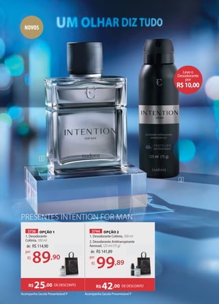 PRESENTES INTENTION FOR MAN
3744 OPÇÃO 2
1. Desodorante Colônia, 100 ml
2. Desodorante Antitranspirante
Aerossol, 125 ml (75 g)
Acompanha Sacola Presenteável P
Acompanha Sacola Presenteável P
3736 OPÇÃO 1
1. Desodorante
Colônia, 100 ml
DE DESCONTO
R$25,00 DE DESCONTO
R$42,00
de: R$141,89
99,89
por:
R$
de: R$114,90
89,90
por:
R$ ,90
1
2
NOVOS
Leve o
Desodorante
por
R$10,00
 