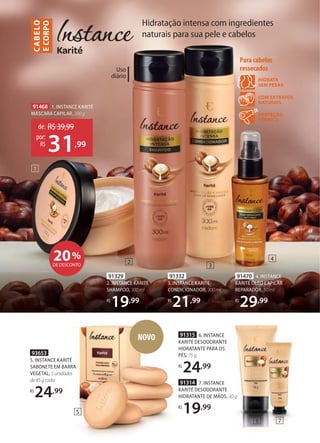 Uso
diário
91315 6. INSTANCE
KARITÉ DESODORANTE
HIDRATANTE PARA OS
PÉS, 75 g
R$
24,99
NSTANCE
KARITÉ DESODORANTE
HIDRATANTE PARA OS
91314 7. INSTANCE
KARITÉ DESODORANTE
HIDRATANTE DE MÃOS, 30 g
R$
19,99
1
2
3
4
6 7
PROTEÇÃO
TÉRMICA
COM EXTRATOS
NATURAIS
HIDRATA
SEM PESAR
Para cabelos
ressecados
20%
DE DESCONTO
91329
2. INSTANCE KARITÉ
SHAMPOO, 300 ml
R$
19,99
91332
3. INSTANCE KARITÉ
CONDICIONADOR, 300 ml
R$
21,99
91470 4. INSTANCE
KARITÉ ÓLEO CAPILAR
REPARADOR, 50 ml
R$
29,99
91468 1. INSTANCE KARITÉ
MÁSCARA CAPILAR, 200 g
de: R$39,99
31,99
por:
R$
91315
KARITÉ DESODORANTE
HIDRATANTE PARA OS
PÉS, 75 g
R$
24
91314
KARITÉ DESODORANTE
HIDRATANTE DE MÃOS
R$
19
NOVO
93653
5. INSTANCE KARITÉ
SABONETE EM BARRA
VEGETAL, 5unidades
de85gcada
R$
24,99
Hidratação intensa com ingredientes
naturais para sua pele e cabelos
C
ABE
LO
E
CORPO
5
 