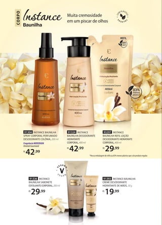 91336 INSTANCE
BAUNILHA SABONETE
ESFOLIANTECORPORAL,200ml
R$
29,99
91393 INSTANCE BAUNILHA
CREME DESODORANTE
HIDRATANTE DE MÃOS, 30g
R$
19,99
Muita cremosidade
em um piscar de olhos
CORPO
*Nossa embalagem de refil usa 83% menos plástico que a do produto regular.
91304 INSTANCE BAUNILHA
SPRAY CORPORAL PERFUMADO
DESODORANTE COLÔNIA, 200 ml
FragrânciaMODERADA
OrientalGourmand
R$
42,99
91324 INSTANCE
BAUNILHA DESODORANTE
HIDRATANTE
CORPORAL,400ml
R$
42,99
93297 INSTANCE
BAUNILHA REFIL LOÇÃO
DESODORANTE HIDRATANTE
CORPORAL,400ml
R$
29,99
 