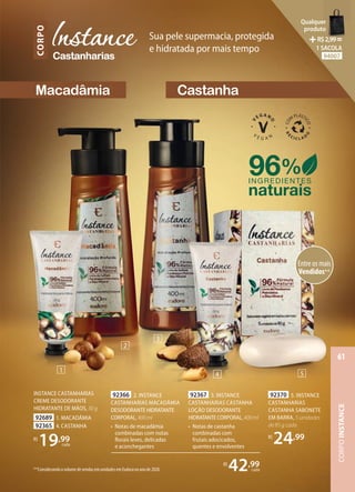 92370 5. INSTANCE
CASTANHARIAS
CASTANHA SABONETE
EM BARRA, 5 unidades
de 85 g cada
R$
24,99
96%
naturais
INGREDIENTES
Macadâmia
Castanharias
CORPO Sua pele supermacia, protegida
e hidratada por mais tempo
Castanha
INSTANCE CASTANHARIAS
CREME DESODORANTE
HIDRATANTE DE MÃOS, 30 g
92689 1. MACADÂMIA
92365 4. CASTANHA
R$
19,99
cada
92367 3. INSTANCE
CASTANHARIAS CASTANHA
LOÇÃO DESODORANTE
HIDRATANTE CORPORAL,400ml
• Notas de castanha
combinadas com
frutais adocicados,
quentes e envolventes
92366 2. INSTANCE
CASTANHARIAS MACADÂMIA
DESODORANTE HIDRATANTE
CORPORAL,400ml
• Notas de macadâmia
combinadas com notas
florais leves, delicadas
e aconchegantes
R$
42,99
cada
1
2
3
4 5
Entre os mais
Vendidos**
**Considerando o volume de vendas em unidades em Eudora no ano de 2020.
CORPO
INSTANCE
61
Qualquer
produto
R$2,99=
1 SACOLA
94007
 