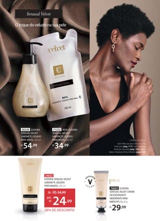 Otoquedoveludonasuapele
70605 EUDORA
SENSUAL VELVET CREME
DESODORANTE
HIDRATANTEPARA
MÃOSFPS15,50g
R$
29,99
71322 REFIL EUDORA
SENSUAL VELVET
SABONETE LÍQUIDO
PARA MÃOS, 260 ml
R$
34,99
26520 EUDORA
SENSUAL VELVET
SABONETE LÍQUIDO
PARA MÃOS, 260 ml
R$
54,99
24652
EUDORA SENSUAL VELVET
SABONETE LÍQUIDO
PERFUMADO, 200 ml
28% DE DESCONTO
de: R$34,99
24,99
por:
R$
CARMELITA USOU:
Glam Máscara para Cílios Fio a Fio
Extension (pág. 117), Soul Pigmento
Multiúso Dourado (pág. 108) e Glam
Batom Absoluto Vinho Mistério (pág. 122).
FPS 15
 