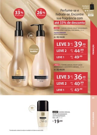 22597 EUDORA SENSUAL
VELVET DESODORANTE
ANTITRANSPIRANTE
ROLLON, 55 ml
R$
19,99
48H
proteção
de: R$59,99
25921 1. EUDORA SENSUAL VELVET DESODORANTE
COLÔNIA SPRAY CORPORAL PERFUMADO, 250 ml
FragrânciaMARCANTE
OrientalAmbaradoAtraente
de: R$49,99
29665 2. EUDORA SENSUAL VELVET LOÇÃO
DESODORANTE HIDRATANTE CORPORAL, 250 ml
Entre os mais
Vendidos*
24H
hidratação
26%
DE DESCONTO
ATÉ
2
1
Perfume-se e
hidrate-se. Encontre
sua fragrância com
até 33% de desconto
33%
DE DESCONTO
ATÉ
*Considerando o volume de vendas em unidades em Eudora no ano de 2020.
LEVE 3 36,99
cada
por:
R$
LEVE 2 por:
R$ 40,99
por:
R$ 43,99
LEVE 1
cada
LEVE 3 39,99
cada
por:
R$
LEVE 2 por:
R$ 44,99
por:
R$ 49,99
LEVE 1
cada
CORPO
EUDORA
65
PROMOÇÃO
Qualquer
produto
R$2,99=
1 SACOLA
94007
 
