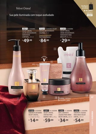 72382 11. EUDORA
REFIL SABONETE
LÍQUIDO PARA MÃOS
VELVETCRISTAL,260ml
R$
34,99
72362 12. EUDORA
SABONETE LÍQUIDO
PARA MÃOS VELVET
CRISTAL, 260 ml
R$
54,99
Esfolia, renova
e nutre a pele
72411 10. EUDORA
VELVET CRISTAL
CRISTAIS PARA
BANHO 5 EM 1, 250 g
R$
59,99
FPS 15
72385 8. EUDORA
VELVET CRISTAL
CREME DESODORANTE
HIDRATANTE PARA
MÃOS FPS 15, 50 g
R$
29,99
29671 6. EUDORA
VELVET CRISTAL
LOÇÃO DESODORANTE
HIDRATANTE
CORPORAL, 250 ml
R$
49,99
71327 7. EUDORA VELVET
CRISTAL DESODORANTE
COLÔNIA, 95 ml
FragrânciaMODERADA
FloralOrientalRadiante
R$
84,90
91428 9. EUDORA
SABONETE EM BARRA
VELVET CRISTAL,
1 unidade de 90 g
R$
14,99
6
7
8
9
10
11
12
Sua pele iluminada com toque aveludado
CORPO
EUDORA
67
Qualquer
produto
R$2,99=
1 SACOLA
94007
 