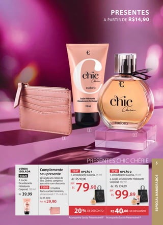 PRESENTES CHIC CHÉRIE
PRESENTES
A PARTIR DE R$14,90
VENDA
ISOLADA
93020
2. Loção
Desodorante
Hidratante
Corporal, 150 ml
39,99
R$
93709 3. Eudora
Porta-cartão Feminino,
dimensional: C 11 x A 8 cm
De:R$49,90
29,90
Por: R$
Complemente
seu presente
Levando um estojo de
Chic Chérie, compre o
acessório com desconto
3747 OPÇÃO 1
1. Desodorante Colônia, 95 ml
3750 OPÇÃO 2
1. Desodorante Colônia, 95 ml
2. Loção Desodorante Hidratante
Corporal, 150 ml
Acompanha Sacola Presenteável P Acompanha Sacola Presenteável P
DE DESCONTO
R$40,00
20% DE DESCONTO
de: R$99,90
79,90
por:
R$
R$99,90
79,90 de: R$139,89
99,89
por:
R$
1
2
3
ESPECIAL
NAMORADOS
5
 