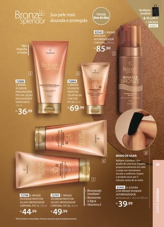 Fórmula
livredeóleo
Sua pele mais
dourada e protegida
72894
4. BRONZE
SPLENDOR
PROTETOR
SOLARFACIAL
COM COR
FPS50,50ml
R$
69,99
72797 7. BRONZE
SPLENDOR PROTETOR
SOLAR E BRONZEADOR
CORPORAL FPS 30, 150 ml
R$
49,99
72798 6. BRONZE
SPLENDOR PROTETOR
SOLAR E BRONZEADOR
CORPORAL FPS 15, 150 ml
R$
44,99
72800
3.BRONZE
SPLENDOR
PROLONGADOR
PÓSSOL LOÇÃO
DESODORANTE
HIDRATANTE,
150 ml
R$
36,99
92543 5. BRONZE
SPLENDOR
AUTOBRONZEADOR
CORPORAL, 150 ml
R$
85,90
2Efeito devido à cor do produto. O mesmo não possui ação de autobronzeamento.
Não
mancha
a roupa
93495 8. EUDORA
LUVA BRONZESPLENDOR
AUTOBRONZEADOR,
dimensional: C 13,2 x A 19,5 cm
R$
39,99
• Bronzeado
imediato2
• Resistente
à água
• Vitamina E
MODO DE USAR:
Aplique o produto com
auxílio de uma luva. Espalhe
proporcionalmente em todo
o corpo em movimento
circular e uniforme. Espere
o produto secar por 5
minutos antes de se vestir.
3
5
6
7
8
4
CORPO
EUDORA
69
Qualquer
produto
R$2,99=
1 SACOLA
94007
 