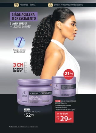 Reduz e previne
queda natural.
3cmEM2MESES
+1.500FIOSEM1MÊS1
SIÀGE ACELERA
O CRESCIMENTO
LIVRE DE PETROLATOS, PARABENOS E SAL
PREBIÓTICO + BIOTINA
1Resultados obtidos através de testes com o uso combinado da linha.
1
2
3
3 CM
EM DOIS
MESES1
92632
MÁSCARA CAPILAR, 250 g
R$
52,99
92562 CREME CONCENTRADO
DE PROTEÍNA, 80 g
• 5x menos pontas duplas
• Proteção térmica
• Fortalecimento da fibra capilar
de: R$37,99
29,99
por:
R$
21%
DE DESCONTO
 