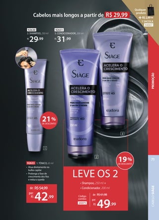 92631
3. CONDICIONADOR, 200 ml
R$
31,99
92630
2. SHAMPOO, 250 ml
R$
29,99
92633 1. TÔNICO, 65 ml
• Atua diretamente no
bulbo capilar
• Prolonga a fase de
crescimento dos fios
e reduz a queda
LEVE OS 2
• Shampoo, 250 ml +
• Condicionador, 200 ml
2
3
1
Cabelos mais longos a partir de R$ 29,99
de: R$54,99
42,99
por:
R$
24371
Código
combo:
de: R$61,98
49,99
por:
R$
19%
DE DESCONTO
21%
DE DESCONTO
PROMOÇÃO
CABELO
SIÀGE
71
Qualquer
produto
R$2,99=
1 SACOLA
94007
 