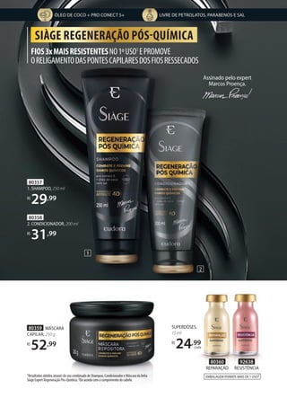 FIOS3xMAISRESISTENTESNO1ºUSO1
EPROMOVE
ORELIGAMENTODASPONTESCAPILARESDOSFIOSRESSECADOS
SIÀGE REGENERAÇÃO PÓS-QUÍMICA
1Resultados obtidos através do uso combinado de Shampoo, Condicionador e Máscara da linha
Siàge Expert Regeneração Pós-Química. 2De acordo com o comprimento do cabelo.
EMBALAGEM PERMITE MAIS DE 1 USO2
1
2
80360
REPARAÇÃO
92638
RESISTÊNCIA
Assinado pelo expert
Marcos Proença.
80357
1. SHAMPOO, 250 ml
R$
29,99
80358
2. CONDICIONADOR, 200 ml
R$
31,99
SUPERDOSES,
15 ml
R$
24,99
cada
80359 MÁSCARA
CAPILAR, 250 g
R$
52,99
ÓLEO DE COCO + PRO CONECT 5+ LIVRE DE PETROLATOS, PARABENOS E SAL
 