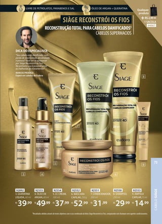 92553
9. AMPOLA
CAPILAR,15 ml
R$
14,99
92554
5. CC CREAM,
100 ml
R$
37,99
92892
3. QUERATINA
LÍQUIDA, 60 ml
R$
39,99
92555
4. ÓLEO DE
ARGAN,60ml
R$
49,99
92550
8. SHAMPOO,
250 ml
R$
29,99
92551
7.CONDICIONADOR,
200 ml
R$
31,99
92552
6. MÁSCARA
CAPILAR,250g
R$
52,99
RECONSTRUÇÃOTOTALPARACABELOSDANIFICADOS3
CABELOSSUPERMACIOS
SIÀGE RECONSTRÓI OS FIOS
3Resultados obtidos através de testes objetivos com o uso combinado da linha Siàge Reconstrói os Fios, comparando com shampoo sem agentes condicionantes.
3 4
5
6
7
8
9
DICA DO ESPECIALISTA
“Seu cabelo está danificado, com
perda de elasticidade, desidratado
e poroso? Você vai se apaixonar
por Siàge Reconstrói os Fios.
No primeiro uso é possível sentir
as melhorias do tratamento!”
MARCOS PROENÇA
Expert em cabelos de Eudora
ÓLEO DE ARGAN + QUERATINA
LIVRE DE PETROLATOS, PARABENOS E SAL
CABELO
SIÀGE
73
Qualquer
produto
R$2,99=
1 SACOLA
94007
 