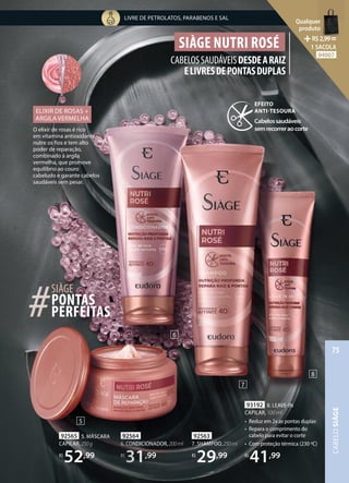92564
6. CONDICIONADOR,200ml
R$
31,99
92563
7. SHAMPOO,250ml
R$
29,99
6
250ml
93192 8. LEAVE-IN
CAPILAR, 100 ml
• Reduz em 2x as pontas duplas
• Repara o comprimento do
cabelo para evitar o corte
• Com proteção térmica (230 ºC)
R$
41,99
92564
6. CONDICIONADOR
6. CONDICIONADOR
R$
31
31,99
92565 5. MÁSCARA
CAPILAR,250g
R$
52,99
7
8
SIÀGE NUTRI ROSÉ
CABELOSSAUDÁVEISDESDEARAIZ
ELIVRESDEPONTASDUPLAS
SIÀGE
PERFEITAS
#
#
#
#
#PONTAS
O elixir de rosas é rico
em vitamina antioxidante,
nutre os fios e tem alto
poder de reparação,
combinado à argila
vermelha, que promove
equilíbrio ao couro
cabeludo e garante cabelos
saudáveis sem pesar.
ELIXIR DE ROSAS +
ARGILA VERMELHA
5
EFEITO
ANTI-TESOURA
Cabelossaudáveis
semrecorreraocorte
LIVRE DE PETROLATOS, PARABENOS E SAL
CABELO
SIÀGE
75
Qualquer
produto
R$2,99=
1 SACOLA
94007
 