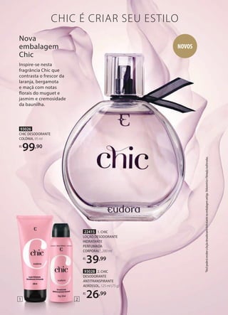 93026
CHIC DESODORANTE
COLÔNIA, 95 ml
R$
99,90
22415 1. CHIC
LOÇÃO DESODORANTE
HIDRATANTE
PERFUMADA
CORPORAL1
, 200 ml
R$
39,99
93028 2. CHIC
DESODORANTE
ANTITRANSPIRANTE
AEROSSOL, 125 ml (75 g)
R$
26,99
Nova
embalagem
Chic
Inspire-se nesta
fragrância Chic que
contrasta o frescor da
laranja, bergamota
e maçã com notas
florais do muguet e
jasmim e cremosidade
da baunilha.
CHIC É CRIAR SEU ESTILO
NOVOS
2
1
1
Você
poderá
receber
a
loção
desodorante
hidratante
na
embalagem
antiga.
Volumetria
e
fórmula
inalteradas.
 