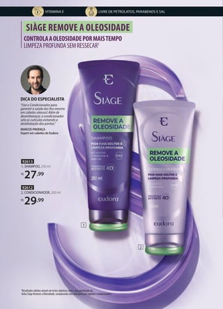 92612
2. CONDICIONADOR, 200 ml
R$
29,99
92613
1. SHAMPOO, 250 ml
R$
27,99
CONTROLAAOLEOSIDADEPORMAISTEMPO
LIMPEZAPROFUNDASEMRESSECAR1
SIÀGE REMOVE A OLEOSIDADE
2
1
1Resultados obtidos através de testes objetivos com o uso combinado da
linha Siàge Remove a Oleosidade, comparando com shampoo sem agentes condicionantes.
DICA DO ESPECIALISTA
“Use o Condicionador para
garantir a saúde dos fios mesmo
em cabelos oleosos! Além de
desembaraçar, o condicionador
sela as cutículas evitando a
desidratação das pontas.”
MARCOS PROENÇA
Expert em cabelos de Eudora
LIVRE DE PETROLATOS, PARABENOS E SAL
VITAMINA E
 