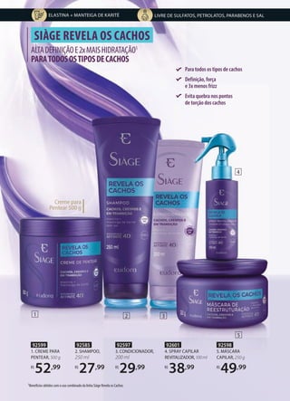 92599
1. CREME PARA
PENTEAR, 500 g
R$
52,99
1 2
ALTADEFINIÇÃOE2xMAISHIDRATAÇÃO1
PARATODOSOSTIPOSDECACHOS
SIÀGE REVELA OS CACHOS
Para todos os tipos de cachos
Definição, força
e 3x menos frizz
Evita quebra nos pontos
de torção dos cachos
Creme para
Pentear 500 g
1Benefícios obtidos com o uso combinado da linha Siàge Revela os Cachos.
92598
5. MÁSCARA
CAPILAR, 250 g
R$
49,99
92601
4. SPRAY CAPILAR
REVITALIZADOR,100ml
R$
38,99
92585
2. SHAMPOO,
250 ml
R$
27,99
92597
3. CONDICIONADOR,
200 ml
R$
29,99
3
5
4
LIVRE DE SULFATOS, PETROLATOS, PARABENOS E SAL
ELASTINA + MANTEIGA DE KARITÉ
 