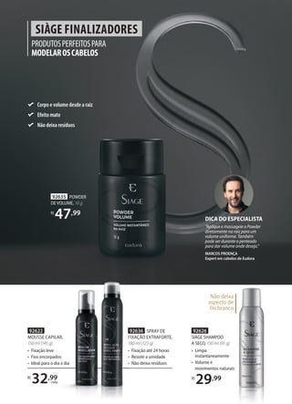 PRODUTOSPERFEITOSPARA
MODELAROSCABELOS
SIÀGE FINALIZADORES
92626
SIÀGE SHAMPOO
A SECO, 150 ml (91 g)
• Limpa
instantaneamente
• Volume e
movimentos naturais
R$
29,99
92635 POWDER
DE VOLUME, 10 g
R$
47,99
Não deixa
aspecto de
fio branco
DICA DO ESPECIALISTA
“Aplique e massageie o Powder
diretamente na raiz para um
volume uniforme. Também
pode ser durante o penteado
para dar volume onde deseja.”
MARCOS PROENÇA
Expert em cabelos de Eudora
movimentos naturais
Não deixa
aspecto de
fio branco
92622
MOUSSE CAPILAR,
150 ml (145 g)
• Fixação leve
• Fios encorpados
• Ideal para o dia a dia
92636 SPRAY DE
FIXAÇÃO EXTRAFORTE,
180 ml (123 g)
• Fixação até 24 horas
• Resiste a umidade
• Não deixa resíduos
R$
32,99
cada
Corpo e volume desde a raiz
Efeito mate
Não deixa resíduos
MOUSSE CAPILAR,
150 ml (145 g)
Fixação leve
Fios encorpados
Ideal para o dia a dia
32,99
32
32 cada
FIXAÇÃO EXTRAFORTE
180 ml (123 g)
•
•
•
 